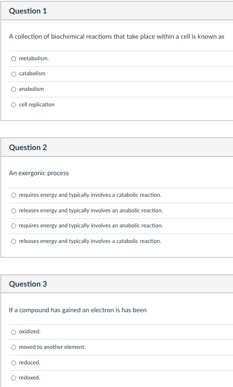 Question 1
A collection of biochemical reactions that take place within a cell is known as
O metabolism.
catabolism
anabolism
O ell replication
Question 2
An exergonic process
O requires energy and typically involves a catabolic reaction.
O releases energy and typically involves an anabolic reaction.
O requires energy and typically involves an anabolic reaction.
O releases energy and typically involves a catabolic reaction.
Question 3
If a compound has gained an electron is has been
oxidized.
moved to another element.
reduced.
O redoxed.
