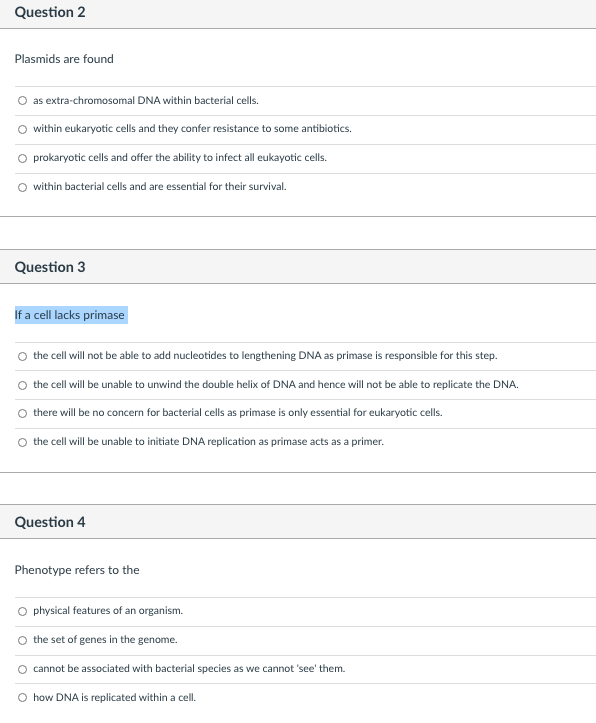 Question 2
Plasmids are found
as extra-chromosomal DNA within bacterial cells.
within eukaryotic cells and they confer resistance to some antibiotics.
O prokaryotic cells and offer the ability to infect all eukayotic cells.
O within bacterial cells and are essential for their survival.
Question 3
If a cell lacks primase
O the cell will not be able to add nucleotides to lengthening DNA as primase is responsible for this step.
the cell will be unable to unwind the double helix of DNA and hence will not be able to replicate the DNA.
there will be no concern for bacterial cells as primase is only essential for eukaryotic cells.
O the cell will be unable to initiate DNA replication as primase acts as a primer.
Question 4
Phenotype refers to the
physical features of an organism.
O the set of genes in the genome.
cannot be associated with bacterial species as we cannot 'see' them.
O how DNA is replicated within a cell.
