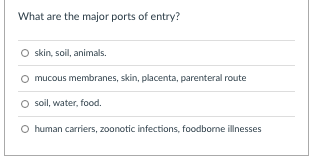 What are the major ports of entry?
O skin, soil, animals.
O mucous membranes, skin, placenta, parenteral route
O soil, water, food.
O human carriers, zoonotic infections, foodborne illnesses
