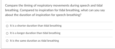 Compare the timing of respiratory movements during speech and tidal
breathing. Compared to inspiration for tidal breathing, what can you say
about the duration of inspiration for speech breathing?
O Itis a shorter duration than tidal breathing
O tis a longer duration than tidal breathing
O tis the same duration as tidal breathing
