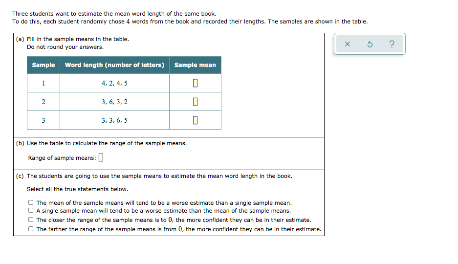 Three students want to estimate the mean word length of the same book.
To do this, each student randomly chose 4 words from the book and recorded their lengths. The samples are shown in the table.
|(a) Fill in the sample means in the table.
Do not round your answers.
Sample Word length (number of letters) Sample mean
1
4, 2, 4, 5
2
3, 6, 3, 2
3
3, 3, 6, 5
(b) Use the table to calculate the range of the sample means.
Range of sample means: ]
(c) The students are going to use the sample means to estimate the mean word length in the book.
Select all the true statements below.
The mean of the sample means will tend to be a worse estimate than a single sample mean.
A single sample mean will tend to be a worse estimate than the mean of the sample means.
The closer the range of the sample means is to 0, the more confident they can be in their estimate.
O The farther the range of the sample means is from 0, the more confident they can be in their estimate.
