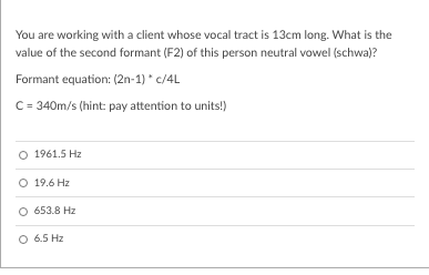 You are working with a client whose vocal tract is 13cm long. What is the
value of the second formant (F2) of this person neutral vowel (schwa)?
Formant equation: (2n-1) * c/4L
C= 340m/s (hint: pay attention to units!)
O 1961.5 Hz
O 19.6 Hz
O 653.8 Hz
O 6.5 Hz
