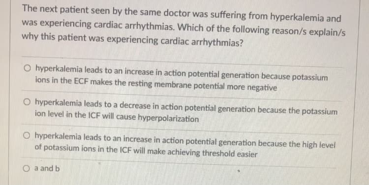 The next patient seen by the same doctor was suffering from hyperkalemia and
was experiencing cardiac arrhythmias. Which of the following reason/s explain/s
why this patient was experiencing cardiac arrhythmias?
O hyperkalemia leads to an increase in action potential generation because potassium
ions in the ECF makes the resting membrane potential more negative
O hyperkalemia leads to a decrease in action potential generation because the potassium
ion level in the ICF will cause hyperpolarization
O hyperkalemia leads to an increase in action potential generation because the high level
of potassium ions in the ICF will make achieving threshold easier
O a and b
