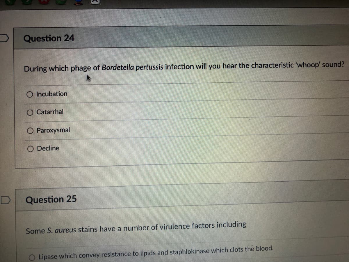 Question 24
During which phage of Bordetella pertussis infection will you hear the characteristic 'whoop' sound?
Incubation
Catarrhal
Paroxysmal
O Decline
D
Question 25
Some S. aureus stains have a number of virulence factors including
O Lipase which convey resistance to lipids and staphlokinase which clots the blood.
