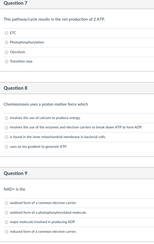 Question 7
This pathway/cycle results in the net production of 2 ATP.
ETC
Photophosphorylation
O Glycolysis
Transition step
Question 8
Chemiosmosis uses a proton motive force which
involves the use of calcium to produce energy.
involves the use of the enzymes and electron carriers to break down ATP to form ADP.
O is found in the inner mitochondrial membrane in bacterial cells.
uses an ion gradient to generate ATP.
Question 9
NAD+ is the
oxidized form of a common electron carrier.
oxidized form of a photophosphorylated molecule.
major molecule involved in producing ADP.
reduced form of a common electron carrier.
