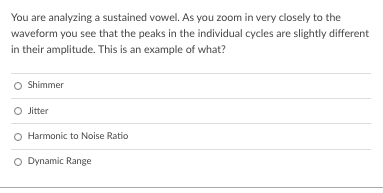 You are analyzing a sustained vowel. As you zoom in very closely to the
waveform you see that the peaks in the individual cycles are slightly different
in their amplitude. This is an example of what?
O Shimmer
Jitter
Harmonic to Noise Ratio
O Dynamic Range
