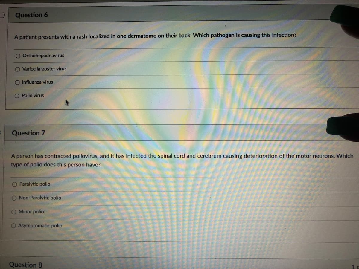 Question 6
A patient presents with a rash localized in one dermatome on their back. Which pathogen is causing this infection?
O Orthohepadnavirus
O Varicella-zoster virus
O Influenza virus
Polio virus
Question 7
A person has contracted poliovirus, and it has infected the spinal cord and cerebrum causing deterioration of the motor neurons. Which
type of polio does this person have?
O Paralytic polio
O Non-Paralytic polio
O Minor polio
O Asymptomatic polio
Question 8
