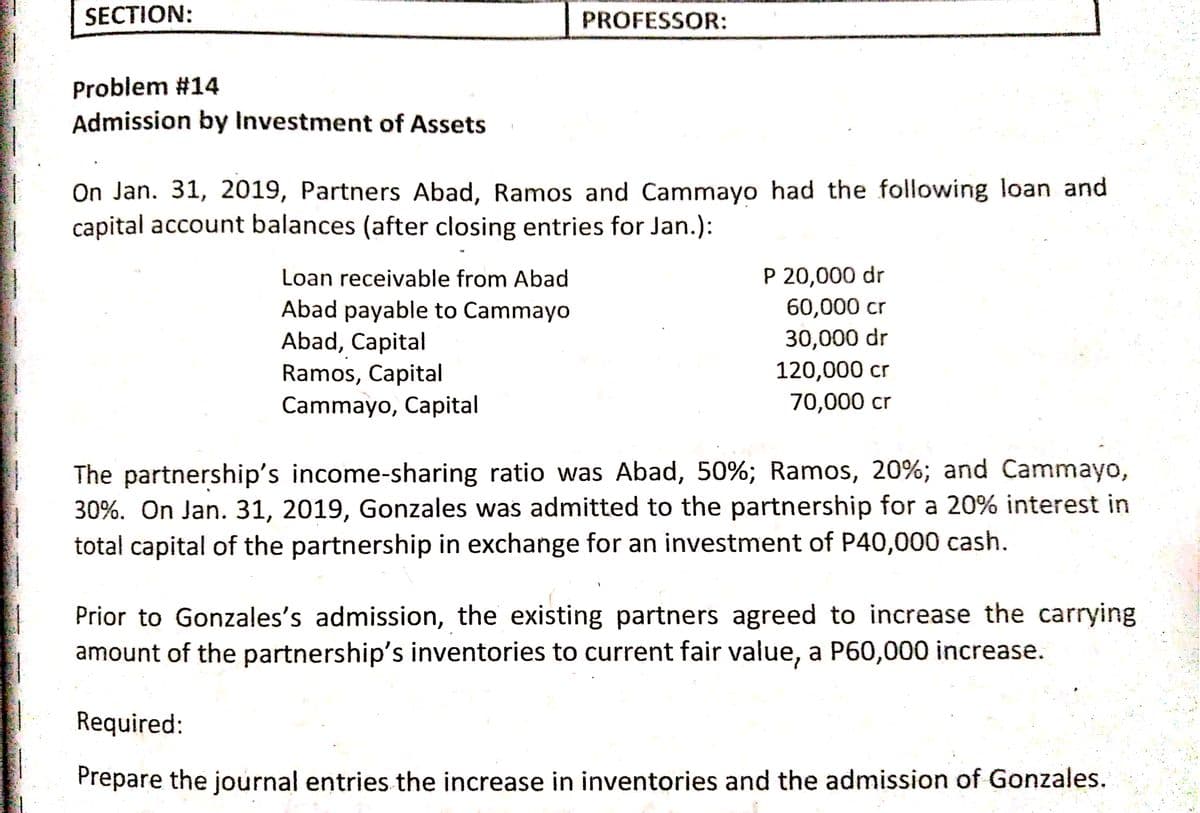 SECTION:
PROFESSOR:
Problem #14
Admission by Investment of Assets
On Jan. 31, 2019, Partners Abad, Ramos and Cammayo had the following loan and
capital account balances (after closing entries for Jan.):
Loan receivable from Abad
P 20,000 dr
60,000 cr
Abad payable to Cammayo
Abad, Capital
Ramos, Capital
Cammayo, Capital
30,000 dr
120,000 cr
70,000 cr
The partnership's income-sharing ratio was Abad, 50%; Ramos, 20%; and Cammayo,
30%. On Jan. 31, 2019, Gonzales was admitted to the partnership for a 20% interest in
total capital of the partnership in exchange for an investment of P40,000 cash.
Prior to Gonzales's admission, the existing partners agreed to increase the carrying
amount of the partnership's inventories to current fair value, a P60,000 increase.
Required:
Prepare the journal entries the increase in inventories and the admission of Gonzales.
