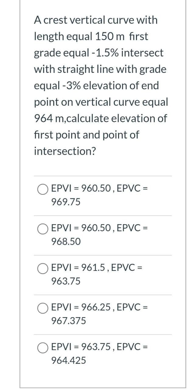 A crest vertical curve with
length equal 150 m first
grade equal -1.5% intersect
with straight line with grade
equal -3% elevation of end
point on vertical curve equal
964 m,calculate elevation of
first point and point of
intersection?
O EPVI = 960.50, EPVC =
969.75
O EPVI = 960.50, EPVC =
968.50
O EPVI = 961.5, EPVC =
%3D
963.75
O EPVI = 966.25, EPVC =
967.375
EPVI = 963.75, EPVC =
964.425
