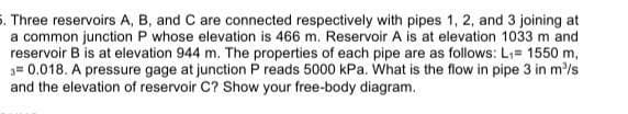 5. Three reservoirs A, B, and C are connected respectively with pipes 1, 2, and 3 joining at
a common junction P whose elevation is 466 m. Reservoir A is at elevation 1033 m and
reservoir B is at elevation 944 m. The properties of each pipe are as follows: L;= 1550 m,
3= 0.018. A pressure gage at junction P reads 5000 kPa. What is the flow in pipe 3 in m'/s
and the elevation of reservoir C? Show your free-body diagram.
