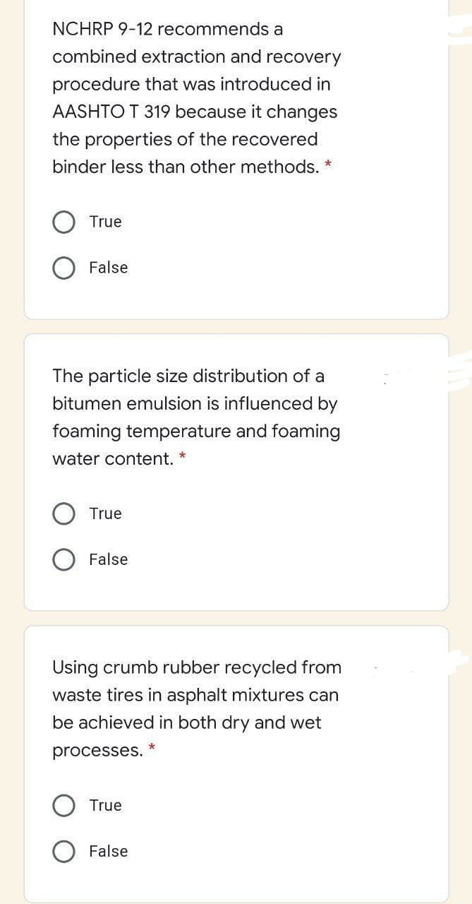 NCHRP 9-12 recommends a
combined extraction and recovery
procedure that was introduced in
AASHTO T 319 because it changes
the properties of the recovered
binder less than other methods. *
True
False
The particle size distribution of a
bitumen emulsion is influenced by
foaming temperature and foaming
water content. *
True
False
Using crumb rubber recycled from
waste tires in asphalt mixtures can
be achieved in both dry and wet
processes.
True
False
