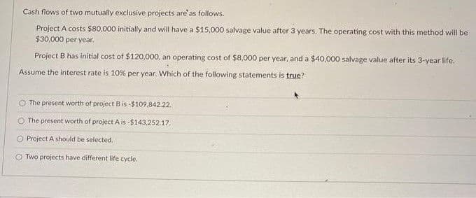 Cash flows of two mutually exclusive projects are'as follows.
Project A costs $80,000 initially and will have a $15,000 salvage value after 3 years. The operating cost with this method will be
$30,000 per year.
Project B has initial cost of $120,000, an operating cost of $8,000 per year, and a $40,000 salvage value after its 3-year life.
Assume the interest rate is 10% per year. Which of the following statements is true?
The present worth of project B is -$109,842.22.
The present worth of project A is -$143,252.17.
O Project A should be selected.
Two projects have different life cycle.
