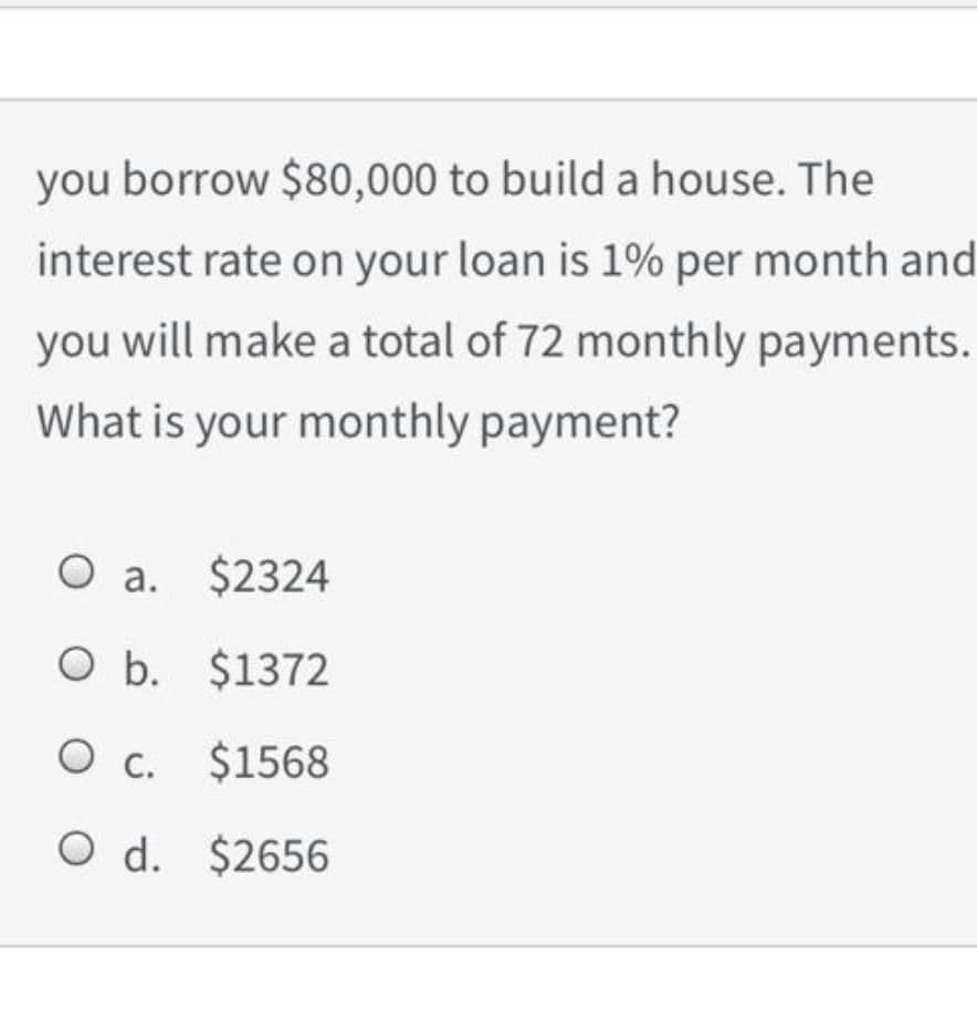 you borrow $80,000 to build a house. The
interest rate on your loan is 1% per month and
you will make a total of 72 monthly payments.
What is your monthly payment?
a. $2324
O b. $1372
O c. $1568
O d. $2656
