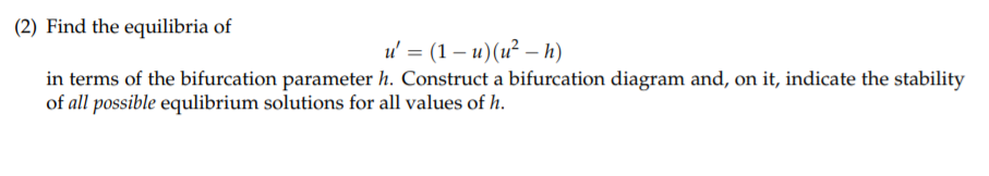 (2) Find the equilibria of
и%3 (1— и)(и? — h)
in terms of the bifurcation parameter h. Construct a bifurcation diagram and, on it, indicate the stability
of all possible equlibrium solutions for all values of h.
