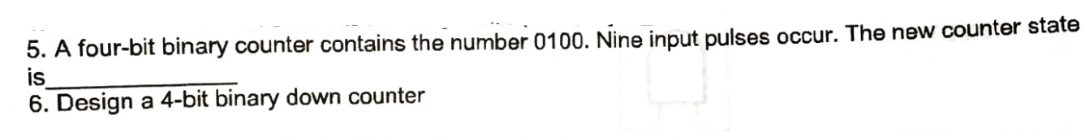 5. A four-bit binary counter contains the number 0100. Nine input pulses occur. The new counter state
is
6. Design a 4-bit binary down counter