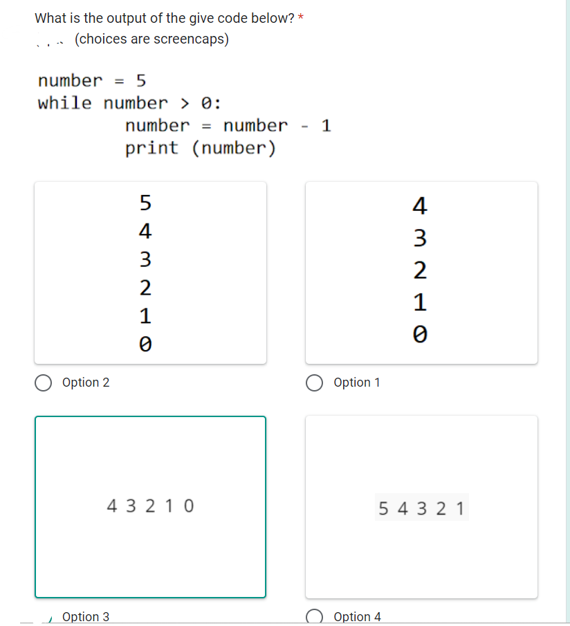 What is the output of the give code below? *
(choices are screencaps)
number = 5
while number > 0:
Option 2
number = number - 1
print (number)
Option 3
54321O
43210
O Option 1
432L
Option 4
1
0
5 4 3 2 1