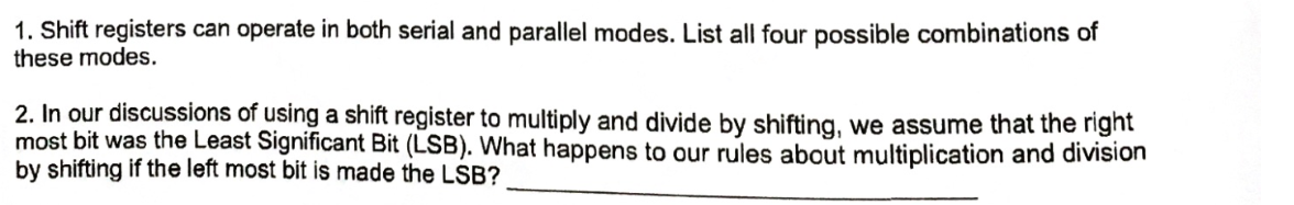 1. Shift registers can operate in both serial and parallel modes. List all four possible combinations of
these modes.
2. In our discussions of using a shift register to multiply and divide by shifting, we assume that the right
most bit was the Least Significant Bit (LSB). What happens to our rules about multiplication and division
by shifting if the left most bit is made the LSB?