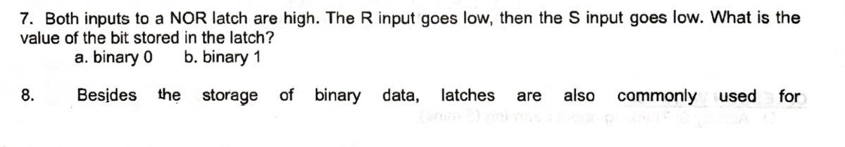 7. Both inputs to a NOR latch are high. The R input goes low, then the S input goes low. What is the
value of the bit stored in the latch?
a. binary 0 b. binary 1
Besides the storage of binary data, latches are also
8.
commonly
used for