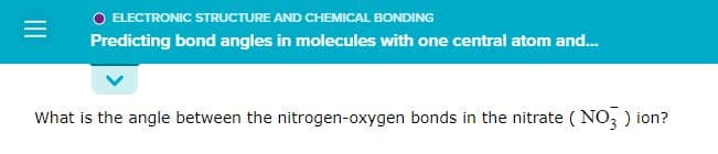 =
O ELECTRONIC STRUCTURE AND CHEMICAL BONDING
Predicting bond angles in molecules with one central atom and...
What is the angle between the nitrogen-oxygen bonds in the nitrate (NO3) ion?