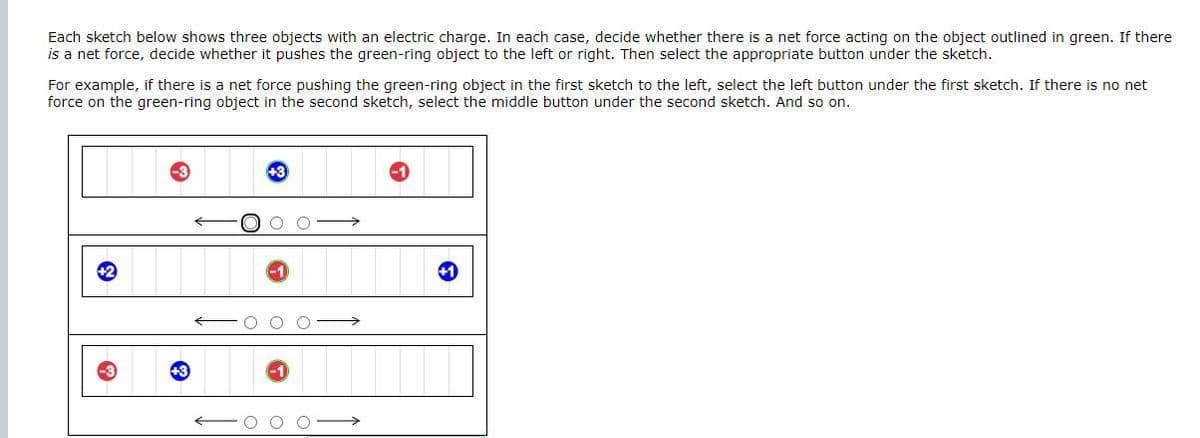 Each sketch below shows three objects with an electric charge. In each case, decide whether there is a net force acting on the object outlined in green. If there
is a net force, decide whether it pushes the green-ring object to the left or right. Then select the appropriate button under the sketch.
For example, if there is a net force pushing the green-ring object in the first sketch to the left, select the left button under the first sketch. If there is no net
force on the green-ring object in the second sketch, select the middle button under the second sketch. And so on.
Ⓡ