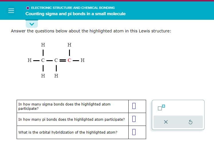 =
O ELECTRONIC STRUCTURE AND CHEMICAL BONDING
Counting sigma and pi bonds in a small molecule
Answer the questions below about the highlighted atom in this Lewis structure:
H
I
HIC C=C-H
I
|
H H
H
In how many sigma bonds does the highlighted atom
participate?
In how many pi bonds does the highlighted atom participate?
What is the orbital hybridization of the highlighted atom?
X
S