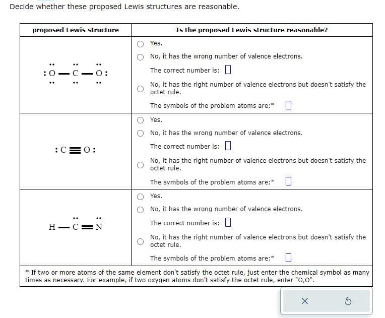 Decide whether these proposed Lewis structures are reasonable.
proposed Lewis structure
10-C-6:
C—0:
:C=0:
H-CIN
Is the proposed Lewis structure reasonable?
Yes.
No, it has the wrong number of valence electrons.
The correct number is: 0
No, it has the right number of valence electrons but doesn't satisfy the
octet rule.
The symbols of the problem atoms are:*
Yes.
No, it has the wrong number of valence electrons.
The correct number is:
No, it has the right number of valence electrons but doesn't satisfy the
octet rule.
The symbols of the problem atoms are:* 0
Yes.
No, it has the wrong number of valence electrons.
The correct number is:
No, it has the right number of valence electrons but doesn't satisfy the
octet rule.
The symbols of the problem atoms are:*
* If two or more atoms of the same element don't satisfy the octet rule, just enter the chemical symbol as many
times as necessary. For example, if two oxygen atoms don't satisfy the octet rule, enter "O,0".
X
Ś