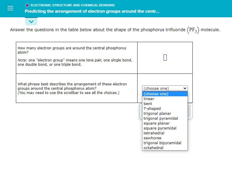 =
O ELECTRONIC STRUCTURE AND CHEMICAL BONDING
Predicting the arrangement of electron groups around the centr...
Answer the questions in the table below about the shape of the phosphorus trifluoride (PF3)
How many electron groups are around the central phosphorus
atom?
Note: one "electron group" means one lone pair, one single bond,
one double bond, or one triple bond.
What phrase best describes the arrangement of these electron
groups around the central phosphorus atom?
(You may need to use the scrollbar to see all the choices.)
(choose one)
(choose one)
linear
bent
T-shaped
trigonal planar
trigonal pyramidal
square planar
square pyramidal
tetrahedral
sawhorse
trigonal bipyramidal
octahedral
molecule.