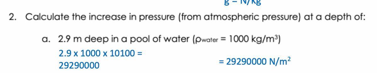 2. Calculate the increase in pressure (from atmospheric pressure) at a depth of:
a. 2.9 m deep in a pool of water (pwater = 1000 kg/m³)
2.9 x 1000 x 10100 =
29290000
= 29290000 N/m²