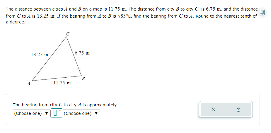 The distance between cities A and B on a map is 11.75 in. The distance from city B to city C, is 6.75 in, and the distance
from C to A is 13.25 in. If the bearing from A to B is N83°E, find the bearing from C to A. Round to the nearest tenth of
a degree.
C
13.25 in
6.75 in
A
11.75 in
The bearing from city C to city A is approximately
(Choose one) vU(Choose one) v
