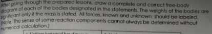 et going through the prepared lessons, draw a complete and coect free-body
rom of each of the bodies designated in the statements. The weights of the bodies are
ericant only if the mass is stafed. All forces, known and unknown should be labeled.
ote: The sense of some reaction components cannot always be determined without
numerical calculation.)
