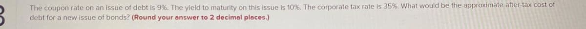 The coupon rate on an issue of debt is 9%. The yield to maturity on this issue is 10%. The corporate tax rate is 35%. What would be the approximate after-tax cost of
debt for a new issue of bonds? (Round your answer to decimal places.)