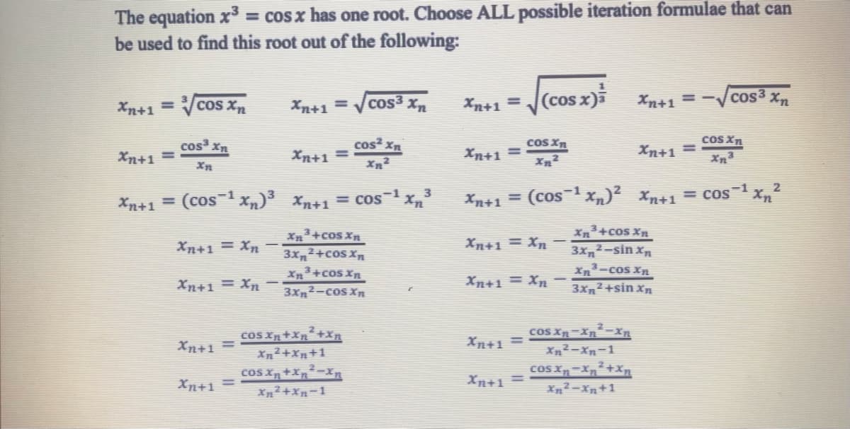 The equation x³ = cos x has one root. Choose ALL possible iteration formulae that can
be used to find this root out of the following:
Xn+1 = ³√√cos Xn
cos³ Xn
Xn+1 =
cos² Xn
Xn²
Xn+1 = (cos-1Xn)3 Xn+1 = C0S-1
Xn+1 = Xn
Xn+1=Xn
Xn+1 =
Xn+1 =
Xn+1 =
Xn+1 =
Xn³+cos Xn
3X²+COS X
Xn³+cos Xn
3Xn²-cos Xn
cos³ Xn
cos Xn+Xn²+Xn
Xn²+Xn+1
cos Xn+Xn²-Xn
Xn²+Xn-1
¹Xn³
Xn+1 =
Xn+1 =
Xn+1 =
(cos x)
Xn+1 =
cos Xn
Xn²
cos xn
Xn³
Xn+1 = (cos-1xn) Xn+1 = cos-1
Xn+1 = Xn
Xn+1 = Xn –
Xn+1==√
Xn+1 =
Xn²+cos Xn
3x²-sin Xn
cos Xn-Xn²-Xn
Xn²-Xn-1
COS Xn-Xn²+Xn
Xn²-Xn+1
Xn-cos Xn
3x²+sin Xn
cos3
Xn
2