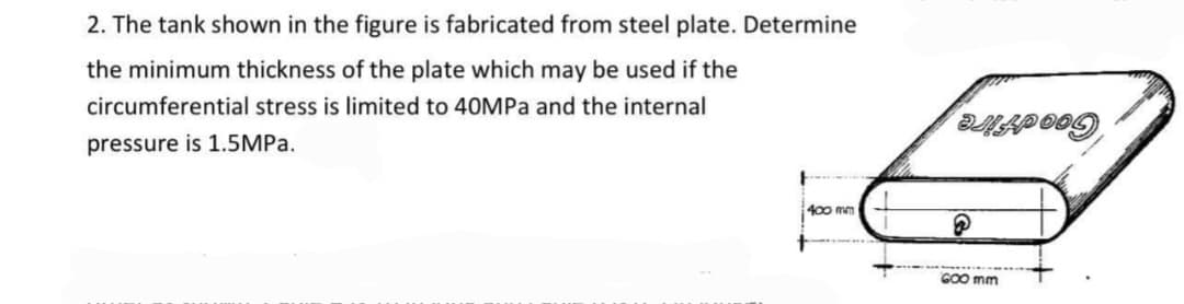 2. The tank shown in the figure is fabricated from steel plate. Determine
the minimum thickness of the plate which may be used if the
circumferential stress is limited to 40MPa and the internal
pressure is 1.5MPA.
400 mm
GOO mm
