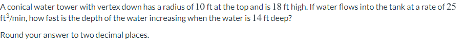 A conical water tower with vertex down has a radius of 10 ft at the top and is 18 ft high. If water flows into the tank at a rate of 25
ft³/min, how fast is the depth of the water increasing when the water is 14 ft deep?
Round your answer to two decimal places.
