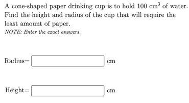 A cone-shaped paper drinking cup is to hold 100 cm³ of water.
Find the height and radius of the cup that will require the
least amount of paper.
NOTE: Enter the ezact answers.
Radius=
cm
Height=
cm

