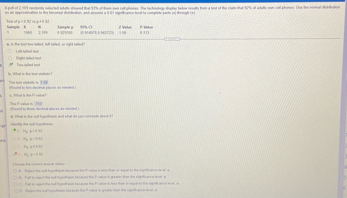 ### Statistical Analysis of Cell Phone Ownership

A poll of 2,109 randomly selected adults showed that 93% of them own cell phones. The results below are from a test of the claim that 92% of adults own cell phones. The normal distribution is used as an approximation to the binomial distribution, and a 0.01 significance level is assumed for parts (a) through (e).

**Test of \( p = 0.92 \) vs \( p \neq 0.92 \):**
- **Sample X:** 1960
- **N:** 2109
- **Sample p:** 0.929350
- **95% CI:** (0.914978, 0.943723)
- **Z-Value:** 1.58
- **P-Value:** 0.113

#### Analysis

**a. Is the test two-tailed, left-tailed, or right-tailed?**
- Two-tailed test 

**b. What is the test statistic?**
- The test statistic is 1.58 (rounded to two decimal places).

**c. What is the P-value?**
- The P-value is 0.113 (rounded to three decimal places).

**d. What is the null hypothesis and what do you conclude about it?**
- **Identify the null hypothesis:**
  - \( H_0: p = 0.92 \)
  
- **Conclusion:**
  - Fail to reject the null hypothesis because the P-value is greater than the significance level, \( \alpha \).

In this case, since the P-value of 0.113 is greater than the significance level of 0.01, there is not enough evidence to reject the null hypothesis that 92% of adults own cell phones.