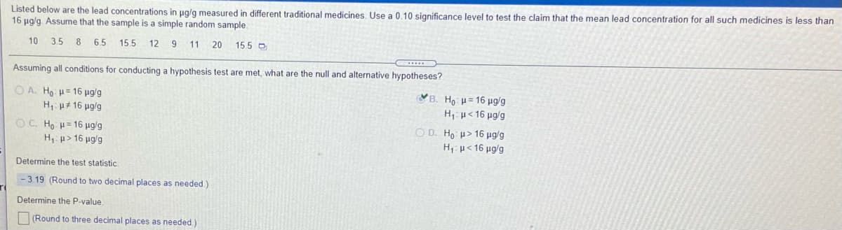 Listed below are the lead concentrations in ug/g measured in different traditional medicines. Use a 0.10 significance level to test the claim that the mean lead concentration for all such medicines is less than
16 ug/g. Assume that the sample is a simple random sample.
10 3.5 8 65
15 5 12 9 11
20
15.5 D
Assuming all conditions for conducting a hypothesis test are met, what are the null and alternative hypotheses?
O A. Ho H= 16 µg/g
H, u# 16 ug/g
ΨΒ. H μ 16 μgg
Hµ<16 µg/g
OC. Ho H= 16 µg/g
H p> 16 µg/g
O D. Ho u> 16 µg/g
H, p< 16 µg/g
Determine the test statistic.
-3.19 (Round to two decimal places as needed)
Determine the P-value
(Round to three decimal places as needed)
