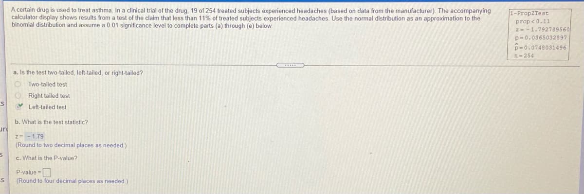 A certain drug is used to treat asthma. In a clinical trial of the drug, 19 of 254 treated subjects experienced headaches (based on data from the manufacturer). The accompanying
calculator display shows results from a test of the claim that less than 11% of treated subjects experienced headaches. Use the normal distribution as an approximation to the
binomial distribution and assume a 0.01 significance level to complete parts (a) through (e) below.
1-PropZTest
prop <0.11
z--1.792789560
p= 0.0365032897
p=0.0748031496
n= 254
a. Is the test two-tailed, left-tailed, or right-tailed?
O Two-tailed test
O Right tailed test
V Left-tailed test
b. What is the test statistic?
uri
z= -1.79
(Round to two decimal places as needed)
c. What is the P-value?
P-value =
(Round to four decimal places as needed.)
