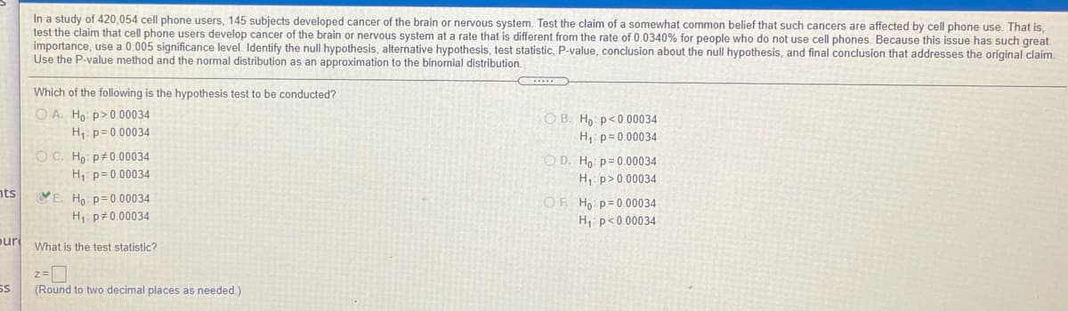 In a study of 420,054 cell phone users, 145 subjects developed cancer of the brain or nervous system. Test the claim of a somewhat common belief that such cancers are affected by cell phone use. That is,
test the claim that cell phone users develop cancer of the brain or nervous system at a rate that is different from the rate of 0.0340% for people who do not use cell phones. Because this issue has such great
importance, use a 0.005 significance level. Identify the null hypothesis, alternative hypothesis, test statistic, P-value, conclusion about the null hypothesis, and final conclusion that addresses the original claim.
Use the P-value method and the normal distribution as an approximation to
binomial distribution.
Which of the following is the hypothesis test to be conducted?
O A. Ho p>0.00034
H,: p= 0.00034
O B. Ho p<0.00034
H1: p= 0.00034
O C. Ho: p#0.00034
O D. Ho: p= 0.00034
H, p= 0.00034
H, p>0.00034
nts
VE. Ho p=0.00034
H1: p#0.00034
OF Ho p= 0.00034
H, p<0.00034
pur What is the test statistic?
SS
(Round to two decimal places as needed.)
