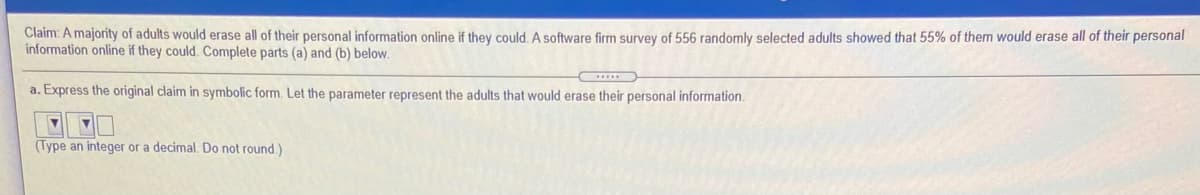 Claim: A majority of adults would erase all of their personal information online if they could. A software firm survey of 556 randomly selected adults showed that 55% of them would erase all of their personal
information online if they could. Complete parts (a) and (b) below.
a. Express the original claim in symbolic form. Let the parameter represent the adults that would erase their personal information.
(Type an integer or a decimal. Do not round)
