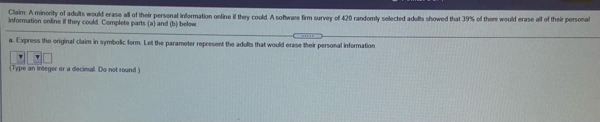 Claim: A minority of adults would erase all of their personal information online if they could. A software firm survey of 420 randomly selected adults showed that 39% of them would erase all of their personal
information online if they could. Complete parts (a) and (b) below.
a. Express the original claim in symbolic form. Let the parameter represent the adults that would erase their personal information.
(Type an integer or a decimal. Do not round)
