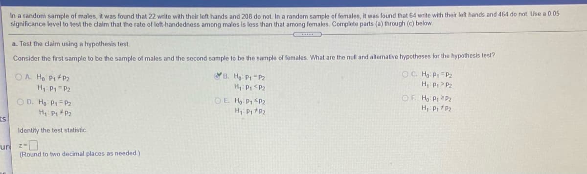 In a random sample of males, it was found that 22 write with their left hands and 208 do not. In a random sample of females, it was found that 64 write with their left hands and 464 do not Use a 0 05
significance level to test the claim that the rate of left-handedness among males is less than that among females. Complete parts (a) through (c) below.
a. Test the claim using a hypothesis test.
Consider the first sample to be the sample of males and the second sample to be the sample of females. What are the null and alternative hypotheses for the hypothesis test?
B. Ho P1 =P2
H: P1 <P2
OC. Ho P1 =P2
H, P1> P2
O A. Ho P1#P2
H: P1 =P2
O D. Ho P1=P2
H P1 #P2
OE. Ho P1 SP2
H P1 #P2
OF Ho P12 P2
H P1 P2
ts
Identify the test statistic.
ur z-D
(Round to two decimal places as needed.)
