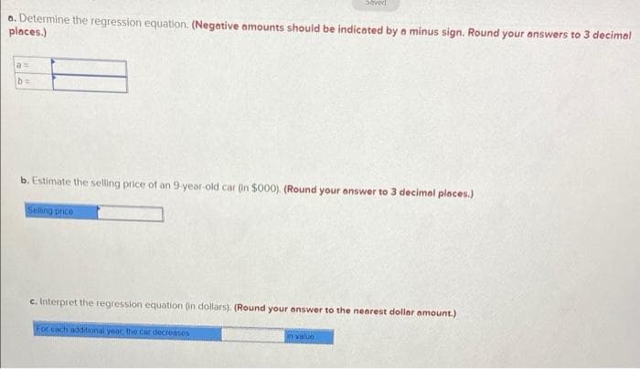 Saved
a. Determine the regression equation. (Negative amounts should be indicated by a minus sign. Round your answers to 3 decimal
places.)
a =
b. Estimate the selling price of an 9-year-old car (in $000). (Round your answer to 3 decimal places.)
Seling price
c. Interpret the regression equation (in dollars). (Round your answer to the nearest dollar amount.)
For each additional year, the car decreases
n value
