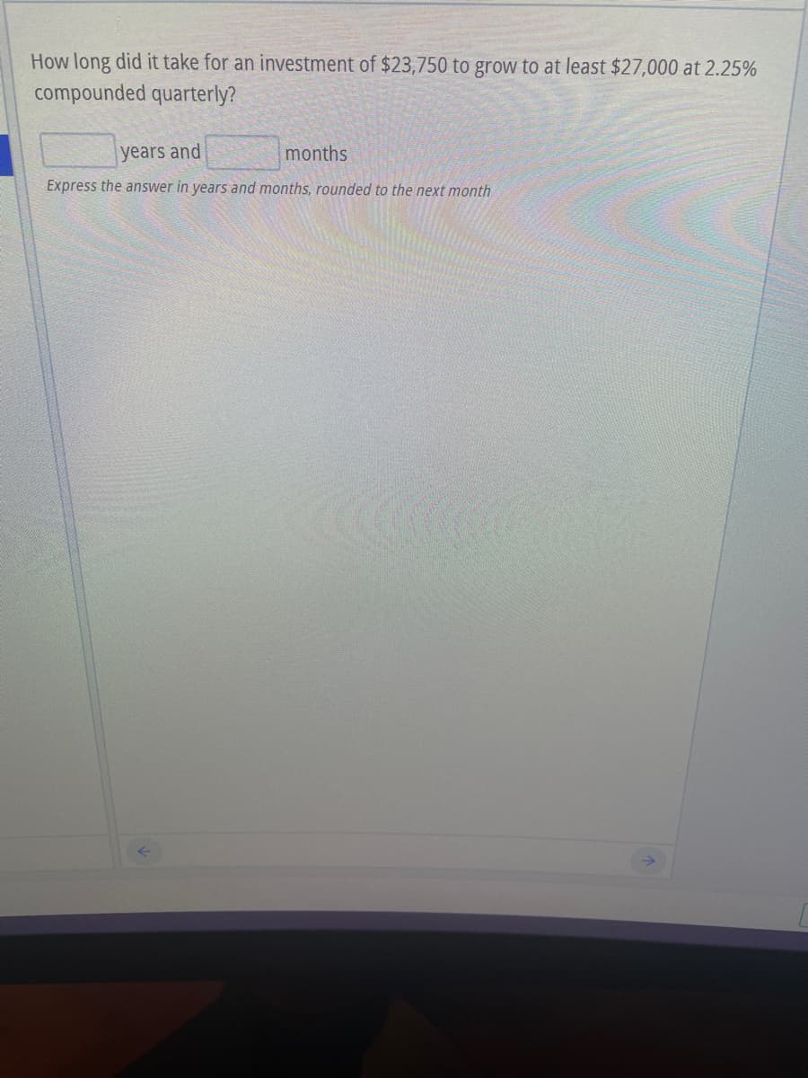 How long did it take for an investment of $23,750 to grow to at least $27,000 at 2.25%
compounded quarterly?
years and
months
Express the answer in years and months, rounded to the next month

