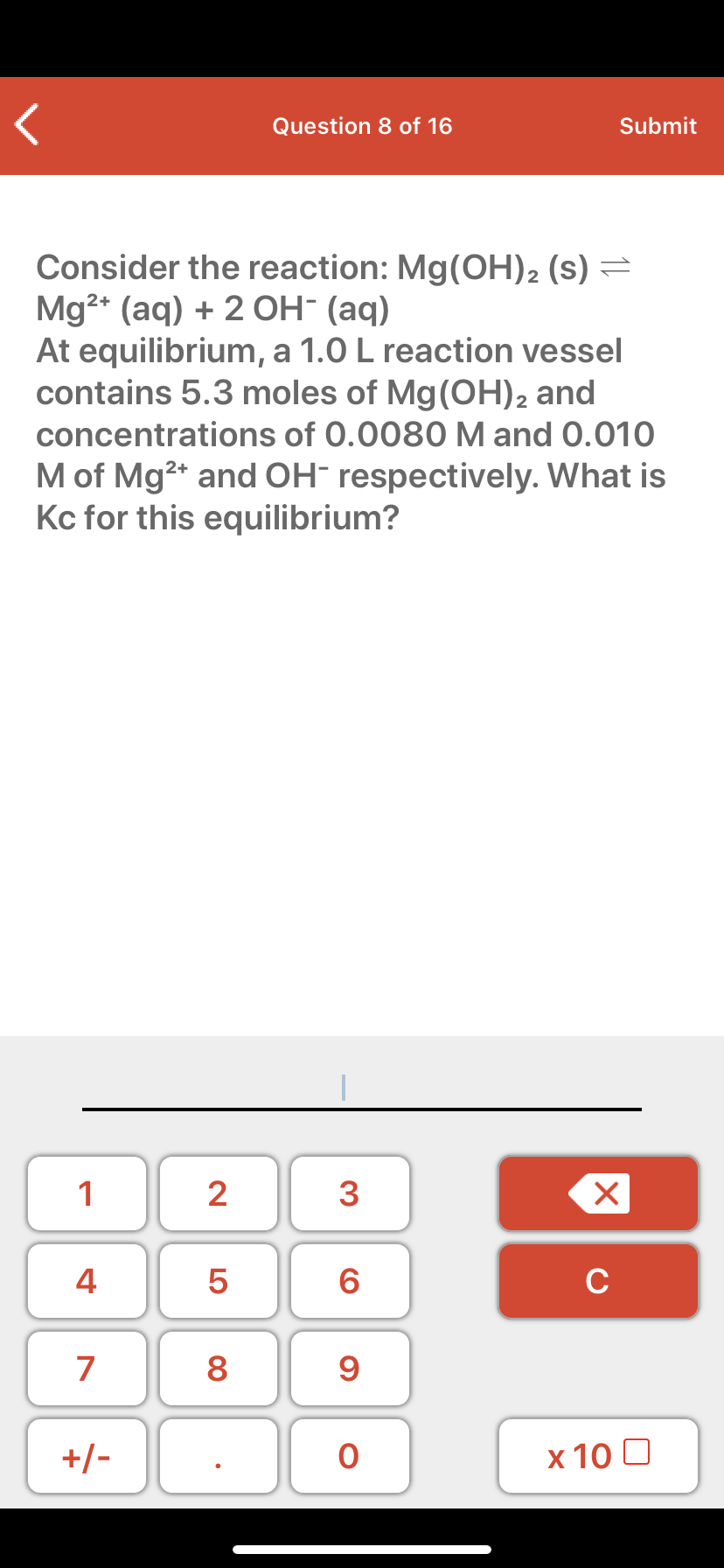 Consider the reaction: Mg(OH)2 (s) =
Mg2* (aq) + 2 OH- (aq)
At equilibrium, a 1.0 L reaction vessel
contains 5.3 moles of Mg(OH)2 and
concentrations of 0.0080 M and 0.010
M of Mg2* and OH- respectively. What is
Kc for this equilibrium?
