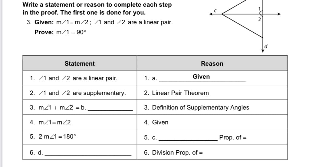 Write a statement or reason to complete each step
in the proof. The first one is done for you.
2
3. Given: mz1=m2; Z1 and 22 are a linear pair.
Prove: m21 = 90°
Statement
Reason
1. 21 and Z2 are a linear pair.
1. a.
Given
2. 21 and 22 are supplementary.
2. Linear Pair Theorem
3. mz1 + mZ2 = b.
3. Definition of Supplementary Angles
4. m/1=m22
4. Given
5. 2 mz1 = 180°
5. C.
Prop. of =
6. d.
6. Division Prop. of =
