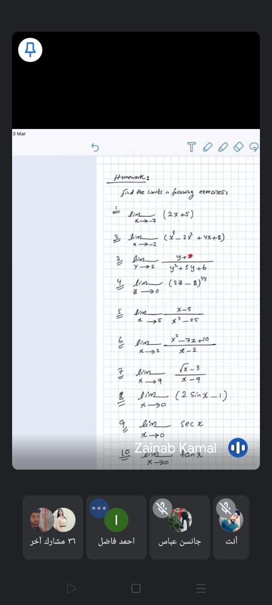 3 Mar
Homework:
find the limits in folowing exercises:
dim (2x +5)
*-2
ų lim (27–8)*
X-5
dine
2
1-2
7 lim
* -9
8 Jim (2 Sind -1)
q lim sec x
え→。
Lo Zainab Kamal
tanx
۳1 مشارك آخر
احمد فاضل
جانسن عباس
أنت
