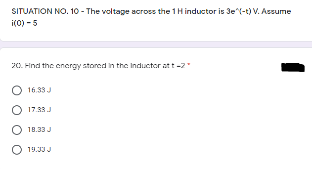 SITUATION NO. 10 - The voltage across the 1 H inductor is 3e^(-t) V. Assume
i(0) = 5
20. Find the energy stored in the inductor at t =2 *
16.33 J
O 17.33 J
18.33 J
19.33 J
