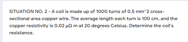 SITUATION NO. 2 - A coil is made up of 1000 turns of 0.5 mm^2 cross-
sectional area copper wire. The average length each turn is 100 cm, and the
copper resistivity is 0.02 µ2 m at 20 degrees Celsius. Determine the coil's
resistance.
