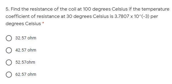 5. Find the resistance of the coil at 100 degrees Celsius if the temperature
coefficient of resistance at 30 degrees Celsius is 3.7807 x 10^(-3) per
degrees Celsius *
O 32.57 ohm
O 42.57 ohm
O 52.57ohm
62.57 ohm
